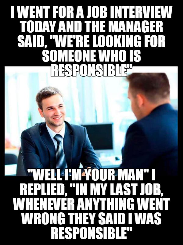 IWENT FOR A JOB INTERVIEW TODAY AND THE MANAGER SAID WERE LOOKING FOR SOMEONE WHO IS 34 e WELLMYOUR MAN REPLIED IN MY LAST JOB WHENEVER ANYTHING WENT WRONG THEY SAID WAS RESPONSIBLE