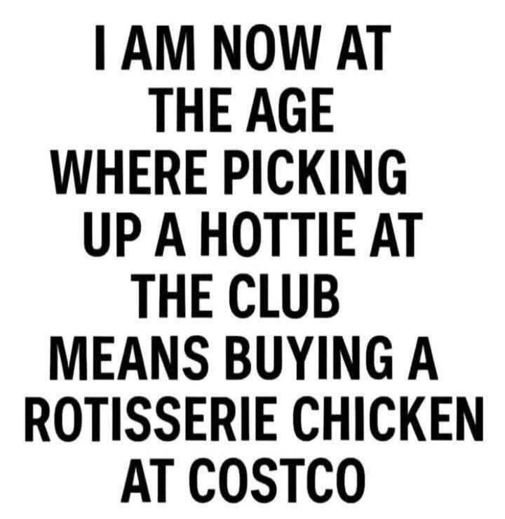 I AM NOW AT THE AGE WHERE PICKING UP A HOTTIE AT THE CLUB MEANS BUYING A ROTISSERIE CHICKEN AT COSTCO