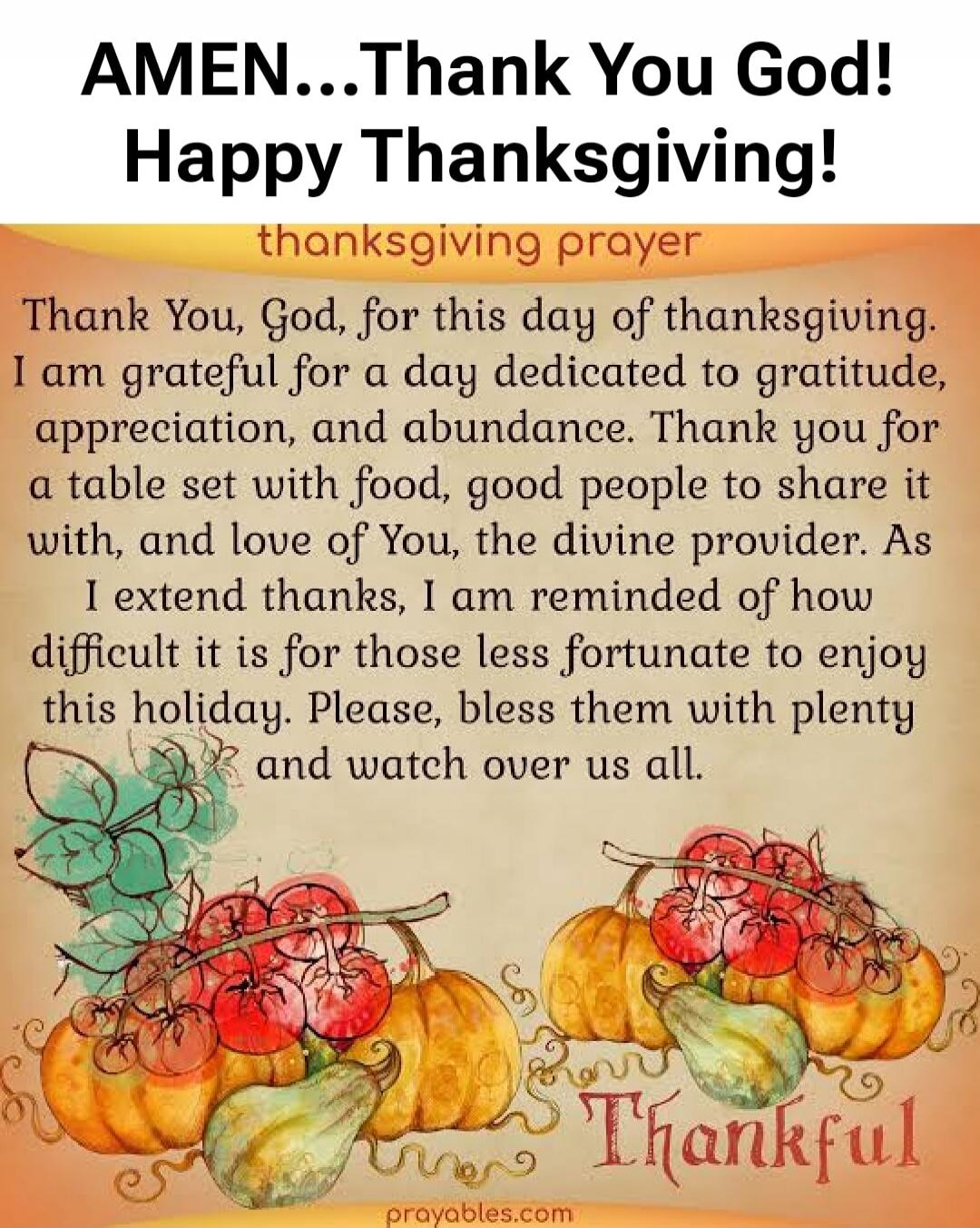 AMEN...Thank You God! Happy Thanksgiving!

thanksgiving prayer

Thank You, God, for this day of thanksgiving. I am grateful for a day dedicated to gratitude, appreciation, and abundance. Thank you for a table set with food, good people to share it with, and love of You, the divine provider. As I extend thanks, I am reminded of how difficult it is f