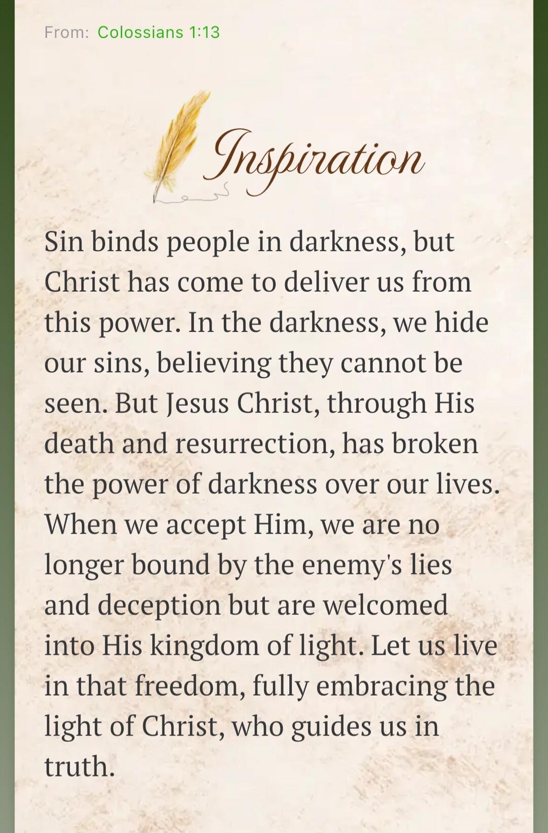 From: Colossians 1:13
Inspiration
Sin binds people in darkness, but Christ has come to deliver us from this power. In the darkness, we hide our sins, believing they cannot be seen. But Jesus Christ, through His death and resurrection, has broken the power of darkness over our lives. When we accept Him, we are no longer bound by the enemy's lies and