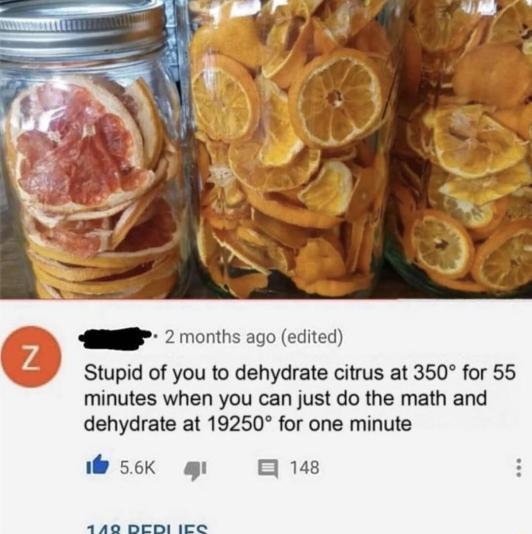 A D 2 months ago edited Stupid of you to dehydrate citrus at 350 for 55 minutes when you can just do the math and dehydrate at 19250 for one minute 56k g 0 148 A B B