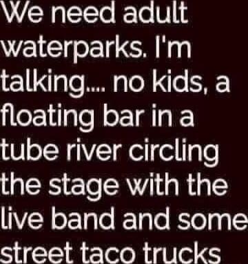 We need adult waterparks Im talking no kids a floating barina tube river circling the stage with the VR ox 1gle RTolo BlolgglS street taco trucks T