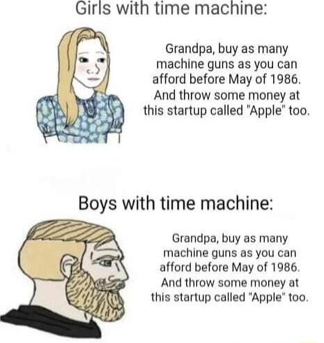 Girls with time machine Grandpa buy as many machine guns as you can afford before May of 1986 And throw some money at this startup called Apple too Boys with time machine Grandpa buy as many machine guns as you can afford before May of 1986 And throw some money at this startup called Apple too