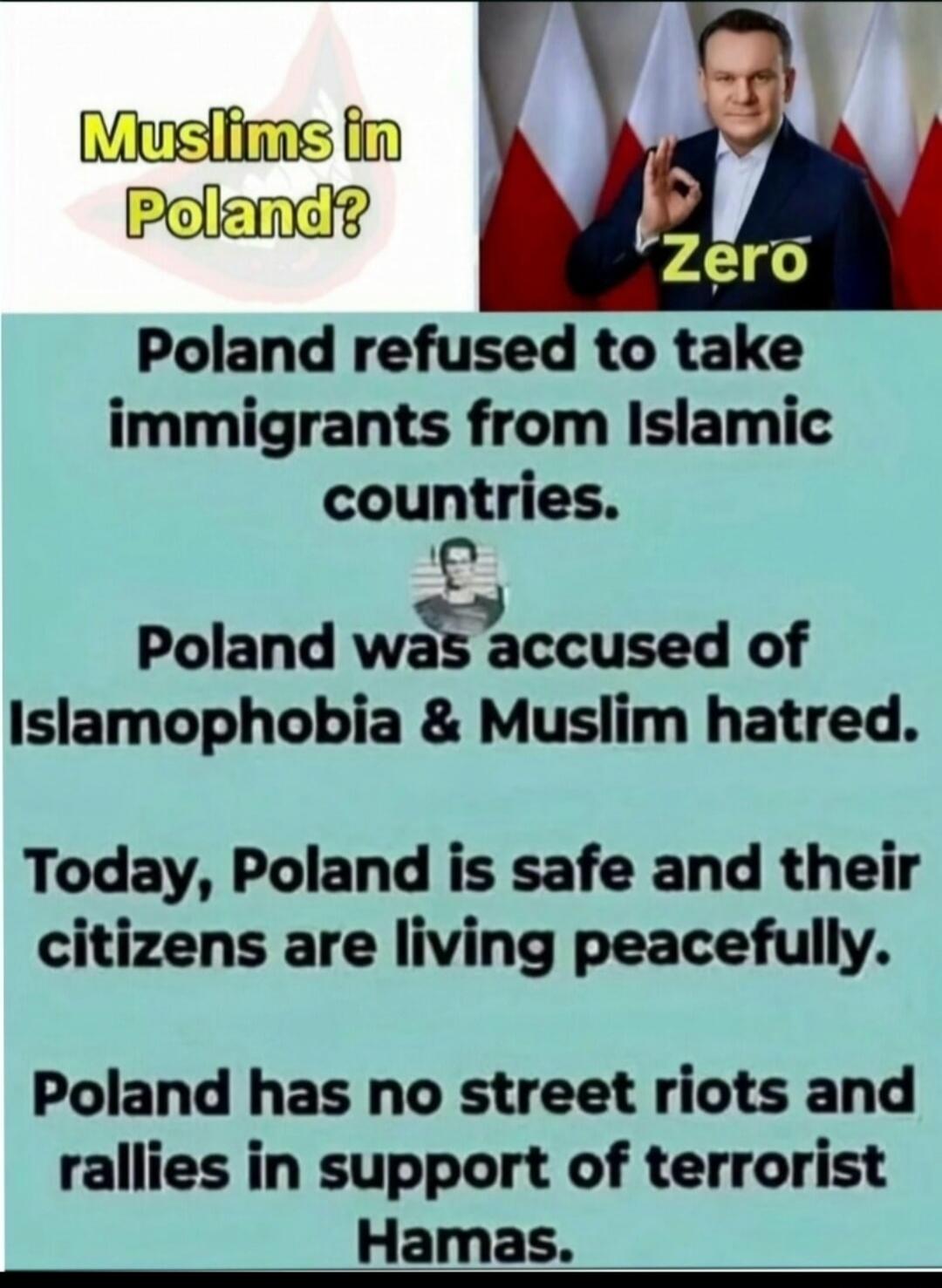Muslims in Poland? Poland refused to take immigrants from Islamic countries. Poland was accused of Islamophobia & Muslim hatred. Today, Poland is safe and their citizens are living peacefully. Poland has no street riots and rallies in support of terrorist Hamas. Zero