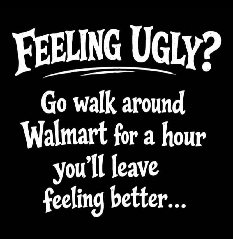 FEELING UGLY? Go walk around Walmart for an hour you'll leave feeling better...