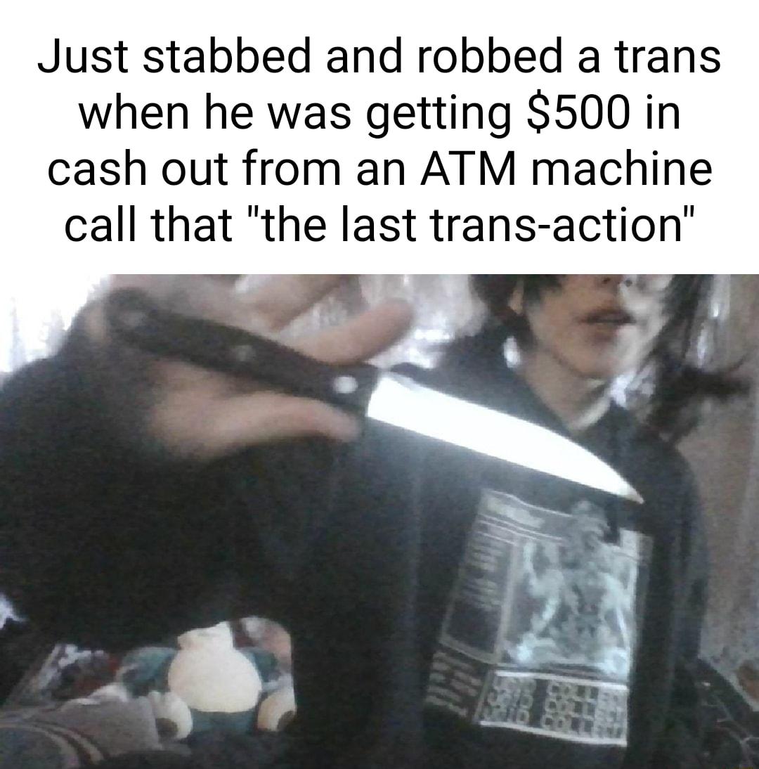 Just stabbed and robbed a trans when he was getting 500 in cash out from an ATM machine call that the last trans action