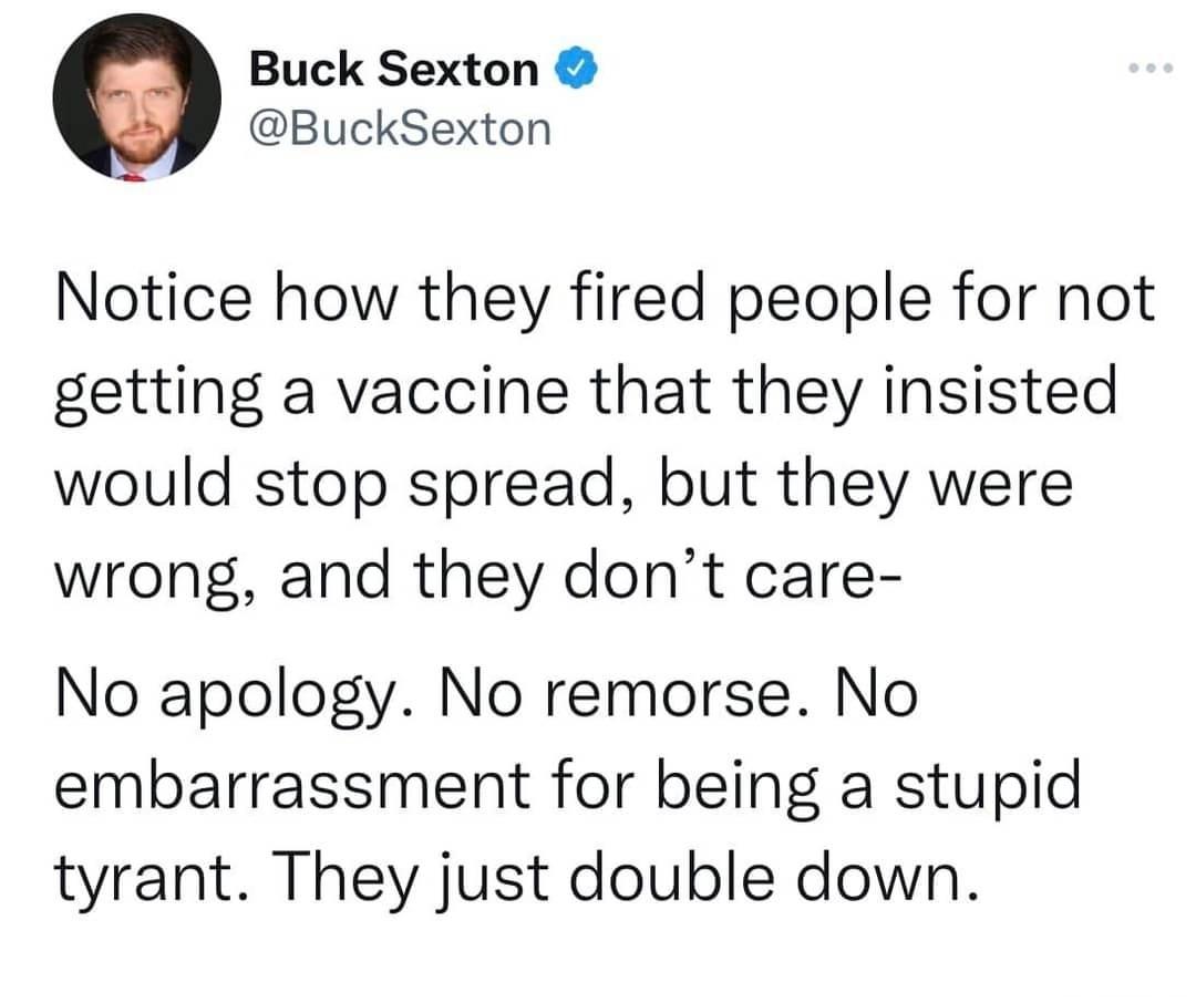 Buck Sexton BuckSexton Notice how they fired people for not getting a vaccine that they insisted would stop spread but they were wrong and they dont care No apology No remorse No embarrassment for being a stupid tyrant They just double down