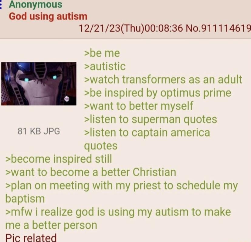 Anonymous God using autism 122123Thu000836 N0911114619 be me autistic watch transformers as an adult be inspired by optimus prime want to better myself listen to superman quotes 81KBJPG listen to captain america quotes become inspired still want to become a better Christian plan on meeting with my priest to schedule my baptism mfw i realize god is using my autism to make me a better person Pic rel