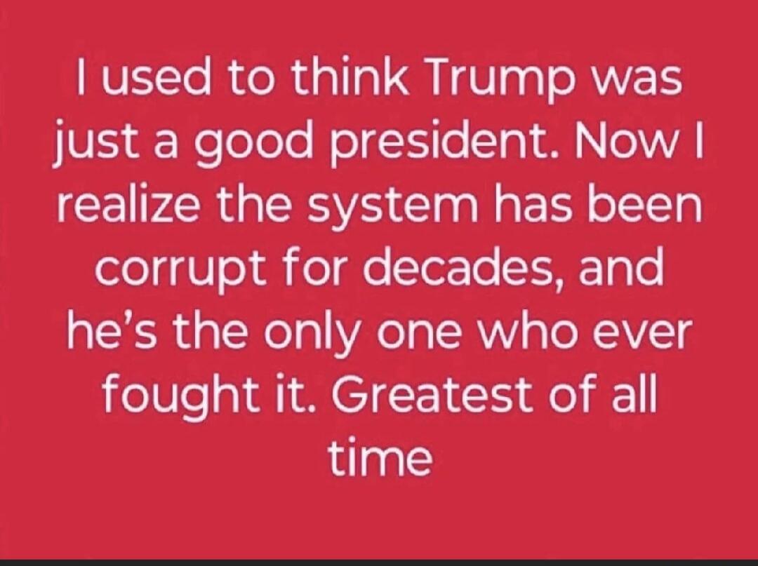 I used to think Trump was just a good president. Now I realize the system has been corrupt for decades, and he’s the only one who ever fought it. Greatest of all time