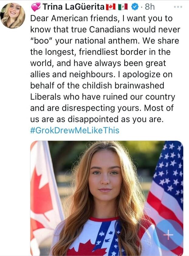 D Trina LaGlieritail Dear American friends want you to know that true Canadians would never boo your national anthem We share the longest friendliest border in the world and have always been great allies and neighbours apologize on behalf of the childish brainwashed Liberals who have ruined our country and are disrespecting yours Most of us are as disappointed as you are GrokDrewMeLikeThis
