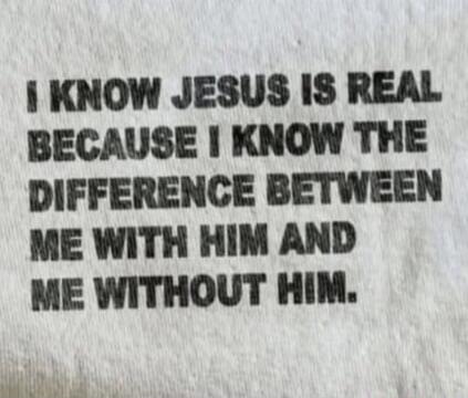 I KNOW JESUS IS REAL BECAUSE I KNOW THE DIFFERENCE BETWEEN ME WITH HIM AND ME WITHOUT HIM.