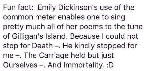 Fun fact Emily Dickinsons use of the common meter enables one to sing pretty much all of her poems to the tune of Gilligans Island Because could not stop for Death He kindly stopped for me The Carriage held but just Ourselves And Immortality D