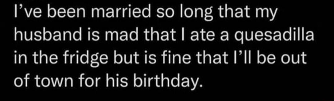 Ive been married so long that my IV LT e R T R Y T R VYo 111 in the fridge but is fine that Ill be out of town for his birthday