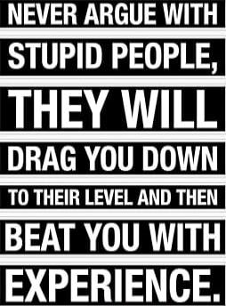 NEVER ARGUE WITH STUPID PEOPLE, THEY WILL DRAG YOU DOWN TO THEIR LEVEL AND THEN BEAT YOU WITH EXPERIENCE.