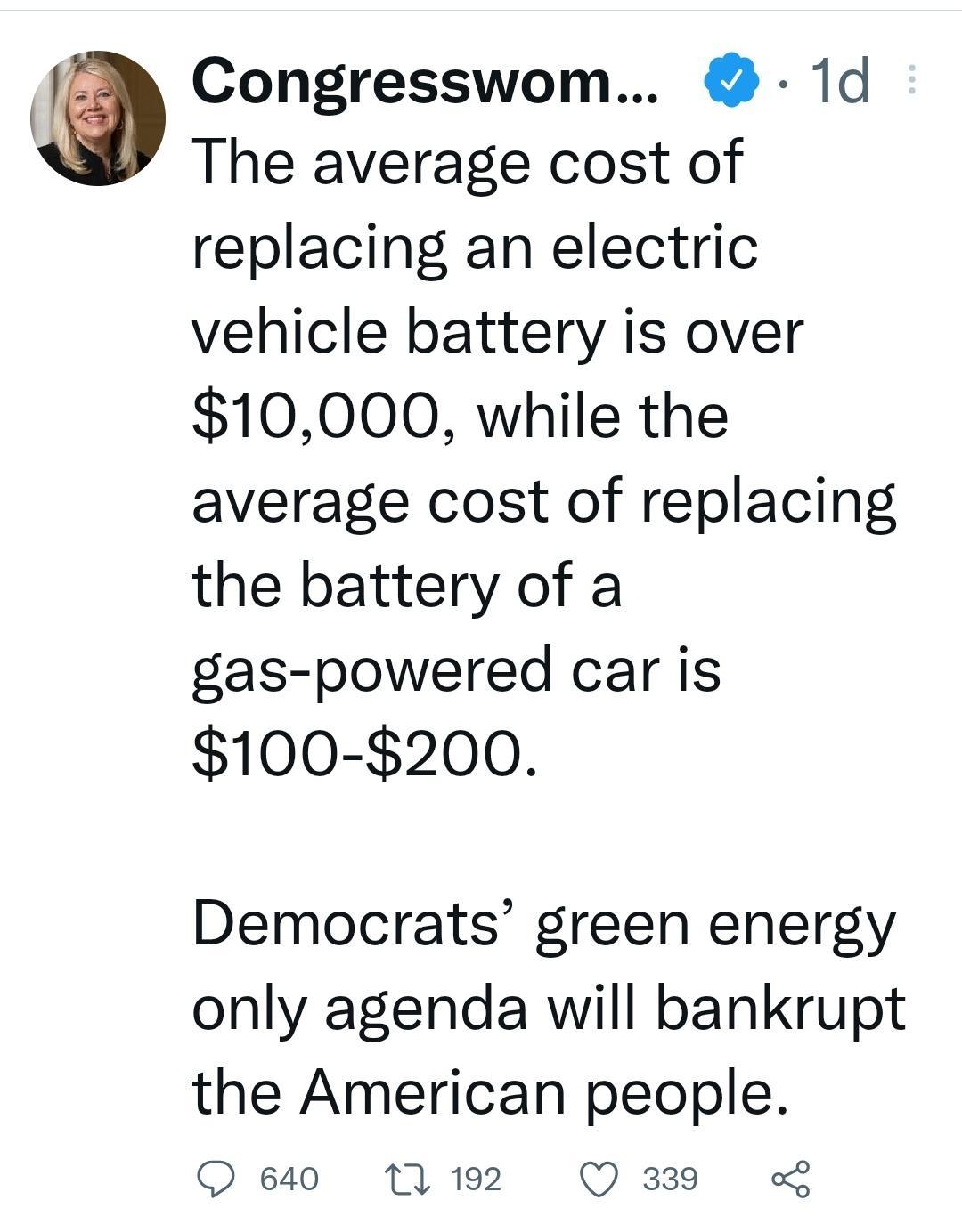 Congresswom 1d The average cost of replacing an electric vehicle battery is over 10000 while the average cost of replacing the battery of a gas powered car is 100 200 Democrats green energy only agenda will bankrupt the American people Q e840 17 192 Q 339 4