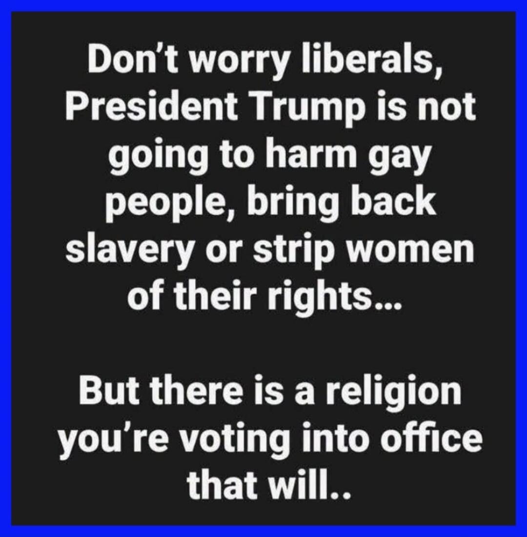 Don't worry liberals, President Trump is not going to harm gay people, bring back slavery or strip women of their rights... But there is a religion you're voting into office that will..