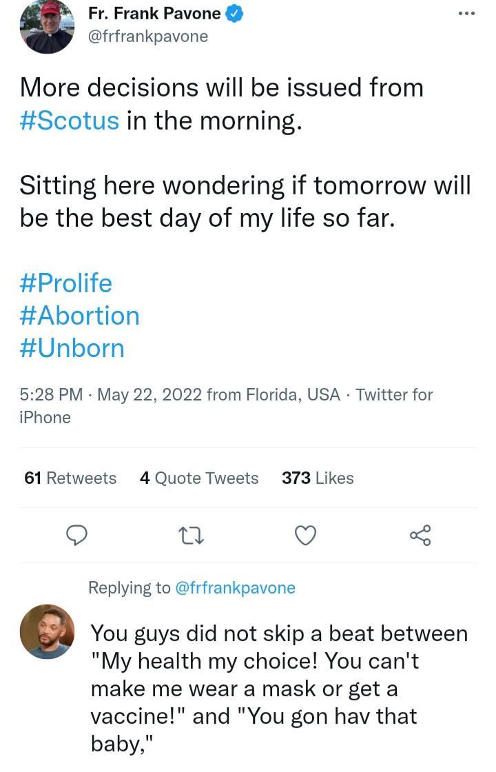 Fr Frank Pavone frfrankpavone More decisions will be issued from Scotus in the morning Sitting here wondering if tomorrow will be the best day of my life so far Prolife Abortion Unborn 528 PM May 22 2022 from Florida USA Twitter for iPhone 61 Retweets 4 Quote Tweets 373 Likes o Q Replying to frfrankpavone You guys did not skip a beat between My health my choice You cant make me wear a mask or get 