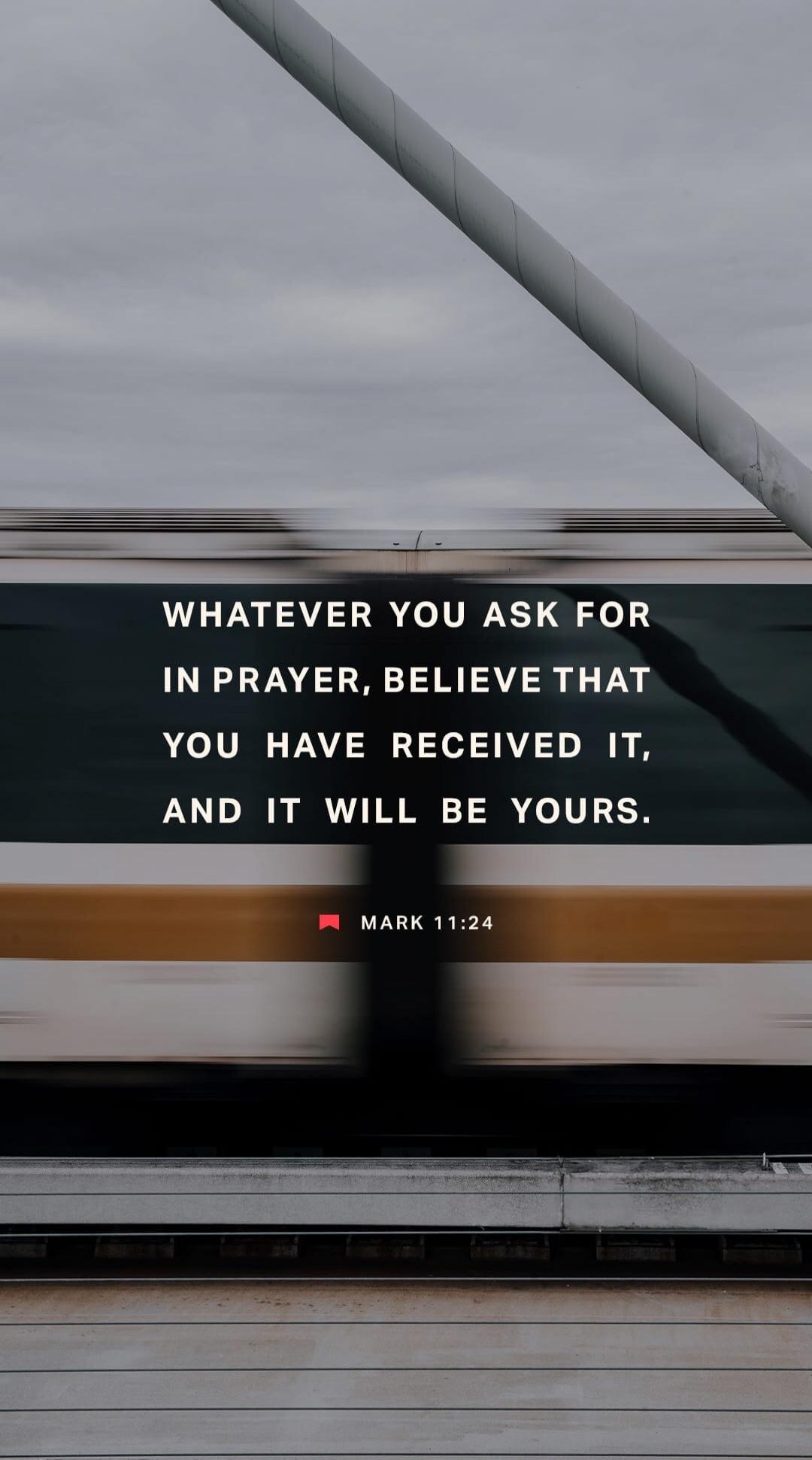 WHATEVER YOU ASK FOR IN PRAYER, BELIEVE THAT YOU HAVE RECEIVED IT, AND IT WILL BE YOURS. MARK 11:24