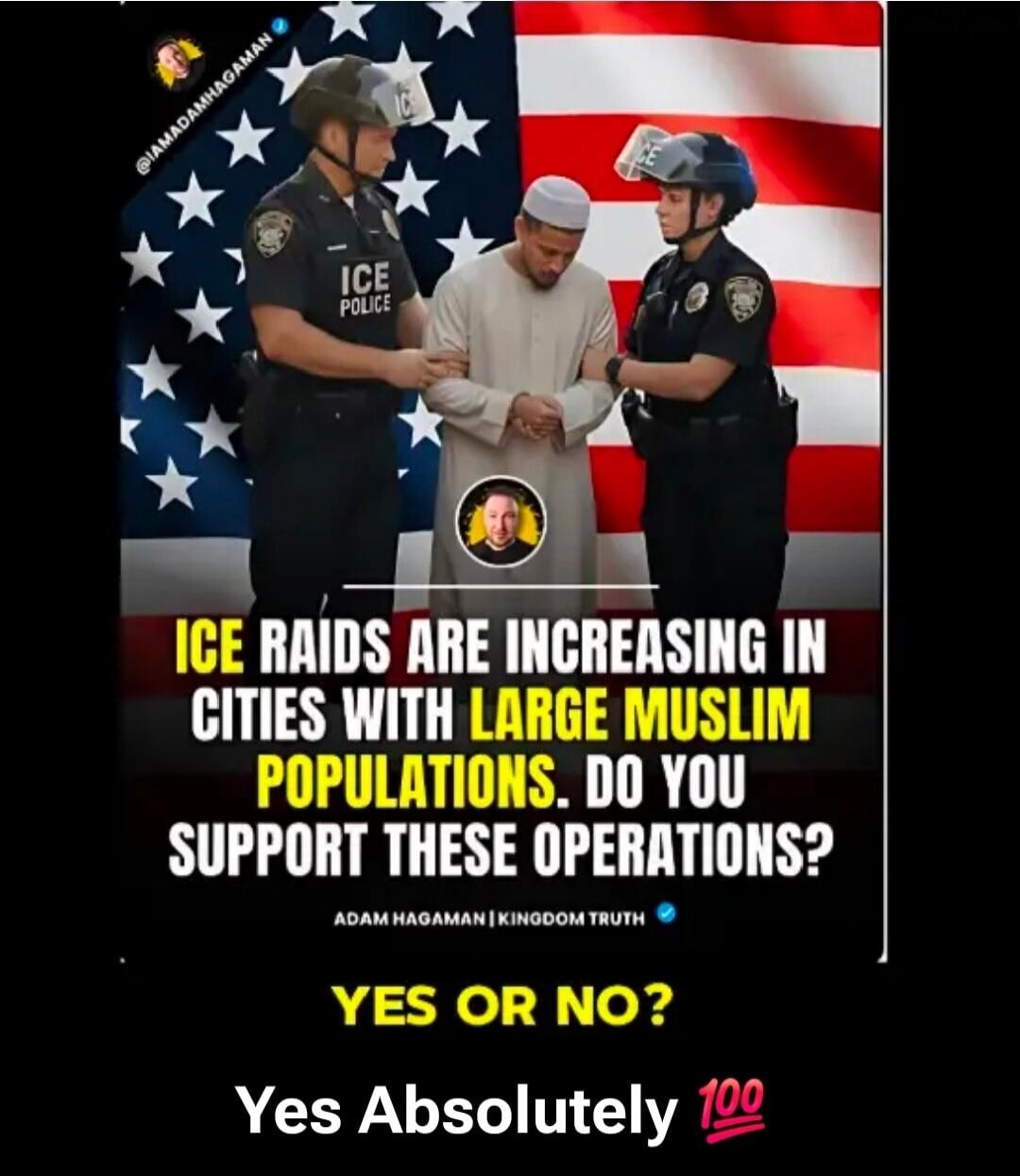 @IAMADAMHAGAMAN ICE POLICE ICE RAIDS ARE INCREASING IN CITIES WITH LARGE MUSLIM POPULATIONS. DO YOU SUPPORT THESE OPERATIONS? ADAM HAGAMAN | KINGDOM TRUTH YES OR NO? Yes Absolutely 💯
