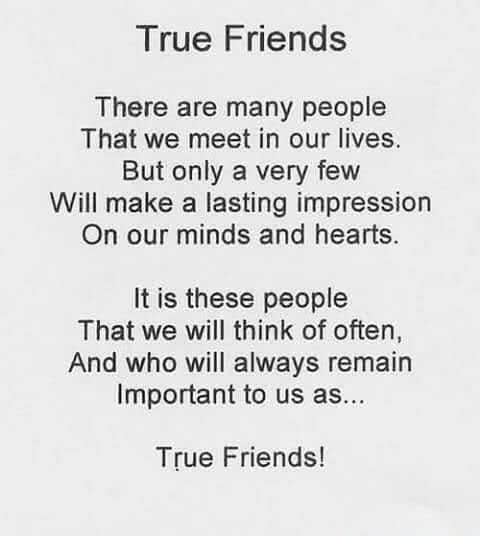 True Friends There are many people That we meet in our lives But only a very few Will make a lasting impression On our minds and hearts It is these people That we will think of often And who will always remain Important to us as True Friends