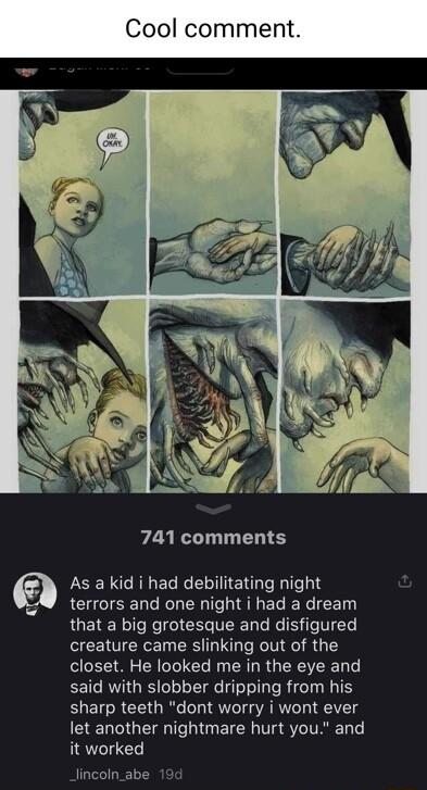 Cool comme 741 comments LOER G RIGEL R ETER T3 terrors and one night i had a dream RUERE IR I ICE TR R s T creature came slinking out of the closet He looked me in the eye and said with slobber dripping from his sharp teeth dont worry i wont ever G LCIGET I ETER TSIV it worked lincoln_abe 19d