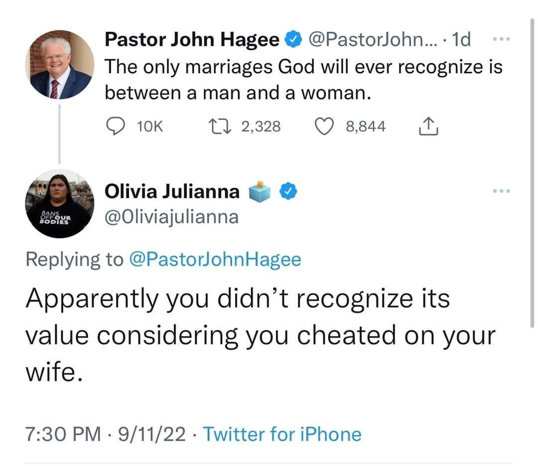 Pastor John Hagee Pastorohn 1d The only marriages God will ever recognize is between a man and a woman Qiok W23 Ossu N Olivia Julianna 0liviajulianna Replying to PastorlohnHagee Apparently you didnt recognize its value considering you cheated on your wife 730 PM 91122 Twitter for iPhone il View Tweet activity 1393 Retweets 72 Quote Tweets 201K Likes