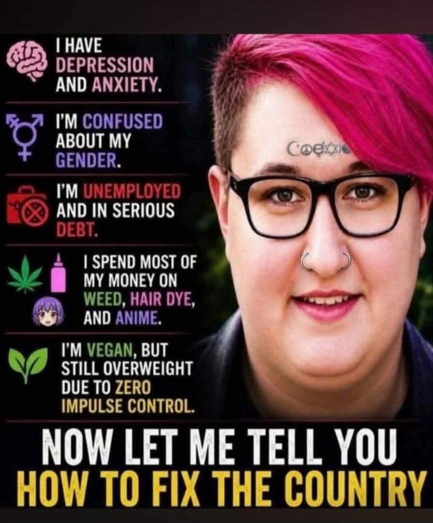 I HAVE DEPRESSION AND ANXIETY. I'M CONFUSED ABOUT MY GENDER. I'M UNEMPLOYED AND IN SERIOUS DEBT. I SPEND MOST OF MY MONEY ON WEED, HAIR DYE, AND ANIME. I'M VEGAN, BUT STILL OVERWEIGHT DUE TO ZERO IMPULSE CONTROL. NOW LET ME TELL YOU HOW TO FIX THE COUNTRY
