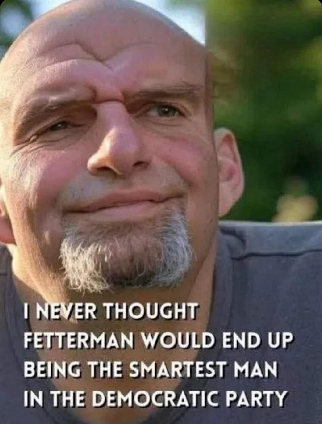 I NEVER THOUGHT FETTERMAN WOULD END UP BEING THE SMARTEST MAN IN THE DEMOCRATIC PARTY