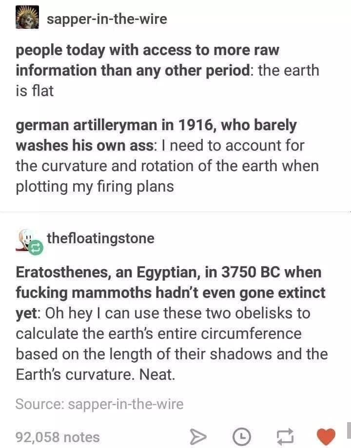 sapper in the wire people today with access to more raw information than any other period the earth is flat german artilleryman in 1916 who barely washes his own ass need to account for the curvature and rotation of the earth when plotting my firing plans _Se thefloatingstone Eratosthenes an Egyptian in 3750 BC when fucking mammoths hadnt even gone extinct yet Oh hey can use these two obelisks to 