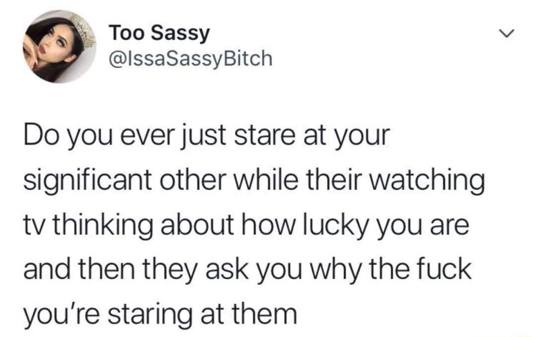Too Sassy IssaSassyBitch Do you ever just stare at your significant other while their watching tv thinking about how lucky you are and then they ask you why the fuck youre staring at them