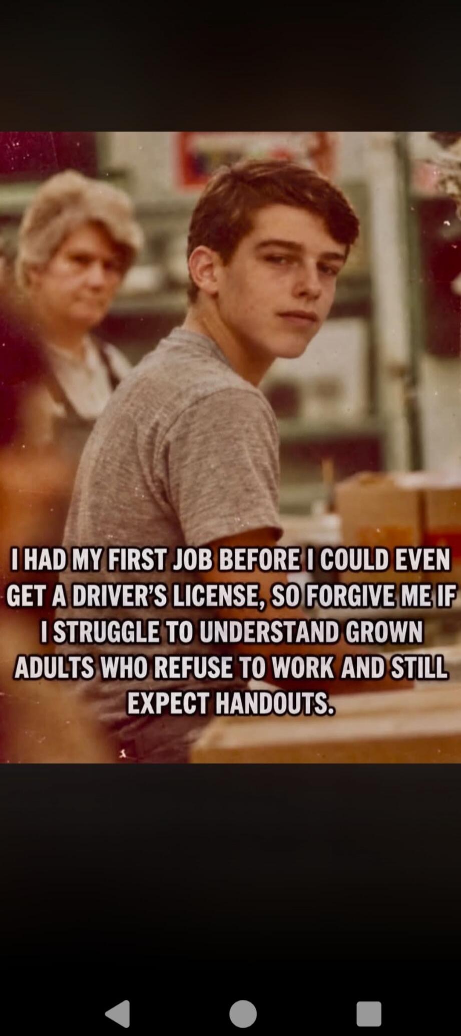 I HAD MY FIRST JOB BEFORE I COULD EVEN GET A DRIVER'S LICENSE, SO FORGIVE ME IF I STRUGGLE TO UNDERSTAND GROWN ADULTS WHO REFUSE TO WORK AND STILL EXPECT HANDOUTS.