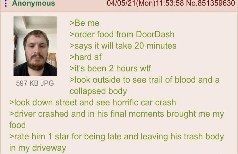 040521Mon115358 No891359630 W te e order food from DoorDash says it will take 20 minutes hard af its been 2 hours wif sorkBopG look outside to see trail of blood and a collapsed body look down street and see horrific car crash driver crashed and in his final moments brought me my food rate him 1 star for being late and leaving his trash body in my driveway