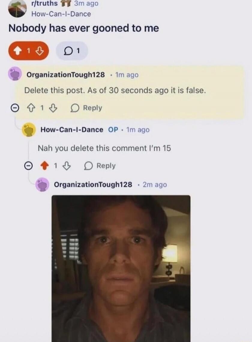 r/truths How-Can-I-Dance
Nobody has ever gooned to me
OrganizationTough128  Delete this post. As of 30 seconds ago it is false.
How-Can-I-Dance  OP  Nah you delete this comment I’m 15
OrganizationTough128  (image of a man)
