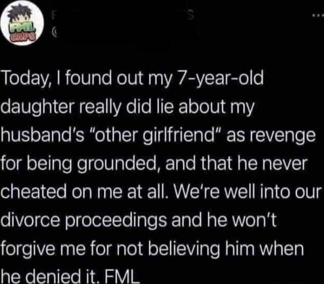 Today found out my 7 year old daughter really did lie about my husbands other girlfriend as revenge for being grounded and that he never cheated on me at all Were well into our oVolol Nol olollTo aTeF ale Nal R VeTa R forgive me for not believing him when he denied it FML