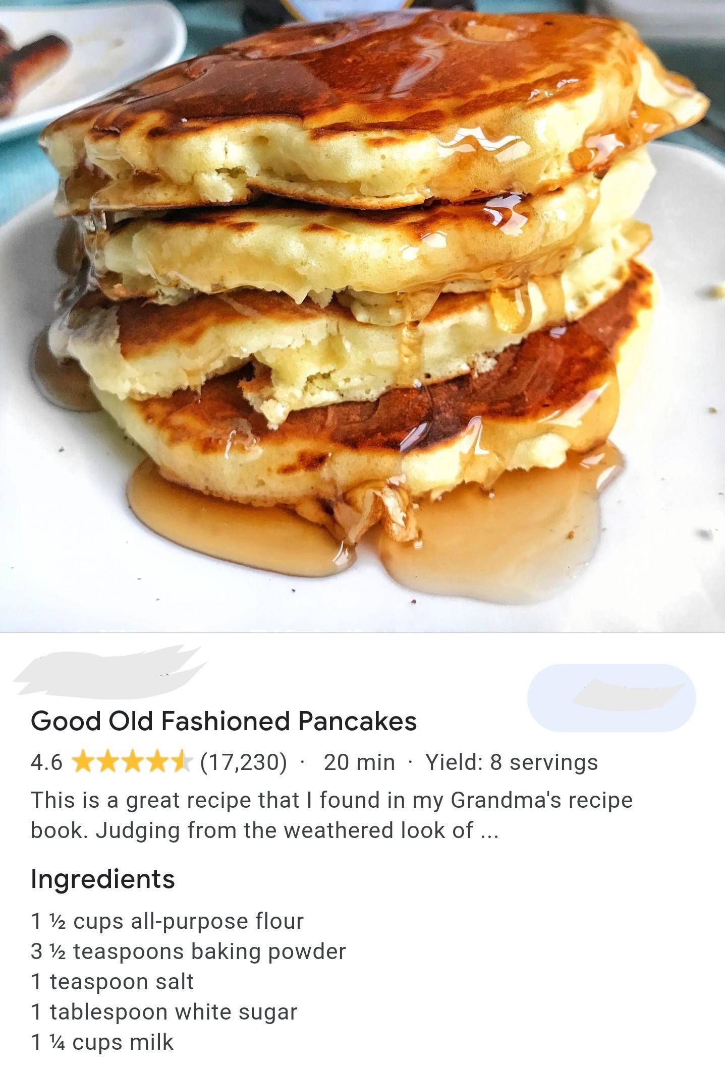 Good Old Fashioned Pancakes 46 17230 20 min Yield 8 servings This is a great recipe that found in my Grandmas recipe book Judging from the weathered look of Ingredients 1 cups all purpose flour 3 teaspoons baking powder 1 teaspoon salt 1 tablespoon white sugar 1 cups milk