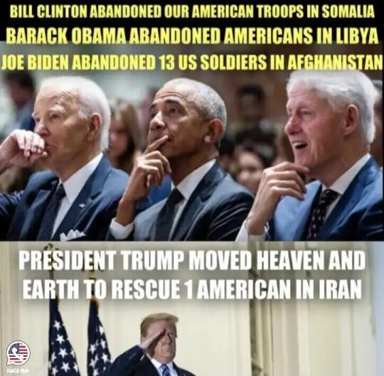 BILL CLINTON ABANDONED OUR AMERICAN TROOPS IN SOMALIA BARACK OBAMA ABANDONED AMERICANS IN LIBYA JOE BIDEN ABANDONED 13 US SOLDIERS IN AFGHANISTAN PRESIDENT TRUMP MOVED HEAVEN AND EARTH TO RESCUE 1 AMERICAN IN IRAN