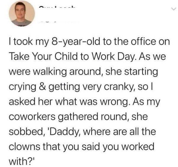 took my 8 year old to the office on Take Your Child to Work Day As we were walking around she starting crying getting very cranky so asked her what was wrong As my coworkers gathered round she sobbed Daddy where are all the clowns that you said you worked with