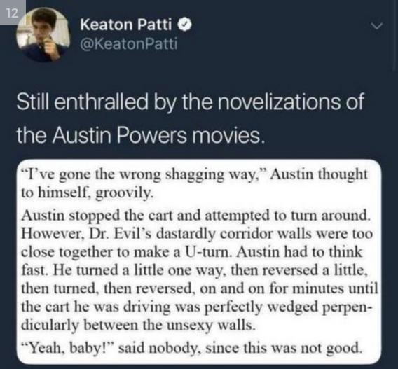 Keaton Patti Still enthralled by the novelizations of WA N o pplelVIICH Ive gone the wrong shagging w ustin thought to himself groovily Austin stopped the cart and attempted to turn around However Dr Evils dastardly corridor walls were too close together to make a U turn Austin had to think fast He turned a little one way then reversed a little then turned then reversed on and on for minutes until