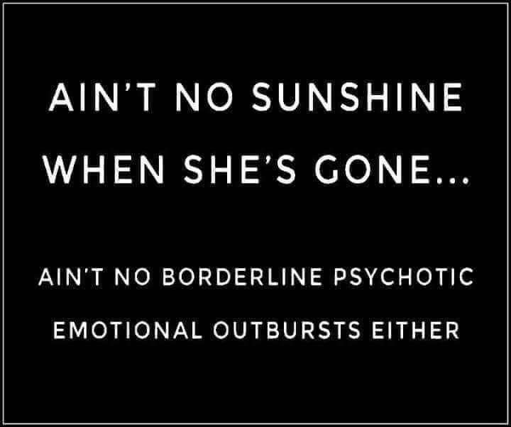 AINT NO SUNSHINE WHEN SHES GONE AINT NO BORDERLINE PSYCHOTIC EMOTIONAL OUTBURSTS EITHER