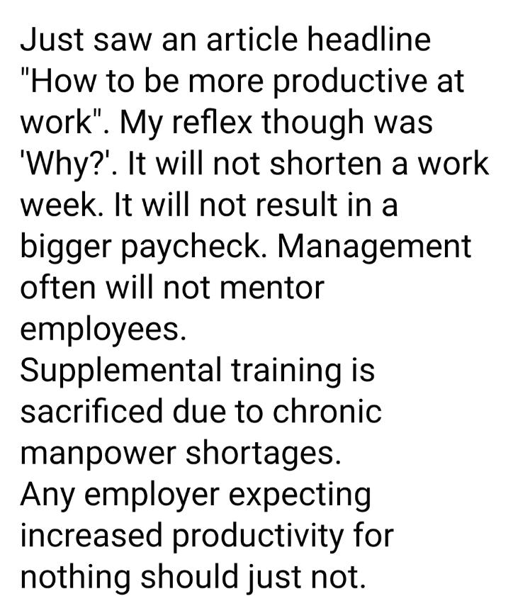 Just saw an article headline How to be more productive at work My reflex though was Why It will not shorten a work week It will not resultin a bigger paycheck Management often will not mentor employees Supplemental training is sacrificed due to chronic manpower shortages Any employer expecting increased productivity for nothing should just not