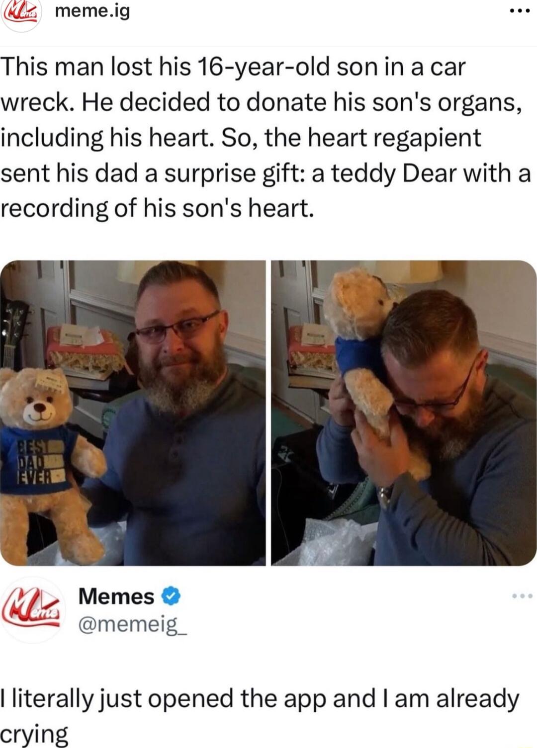 memeig This man lost his 16 year old sonin a car wreck He decided to donate his sons organs including his heart So the heart regapient sent his dad a surprise gift a teddy Dear with a recording of his sons heart memeig_ literally just opened the app and am already crying