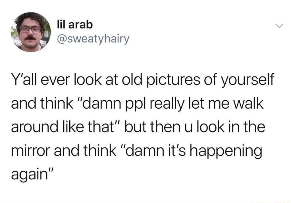 lil arab sweatyhairy Yall ever look at old pictures of yourself and think damn ppl really let me walk around like that but then u look in the mirror and think damn its happening again