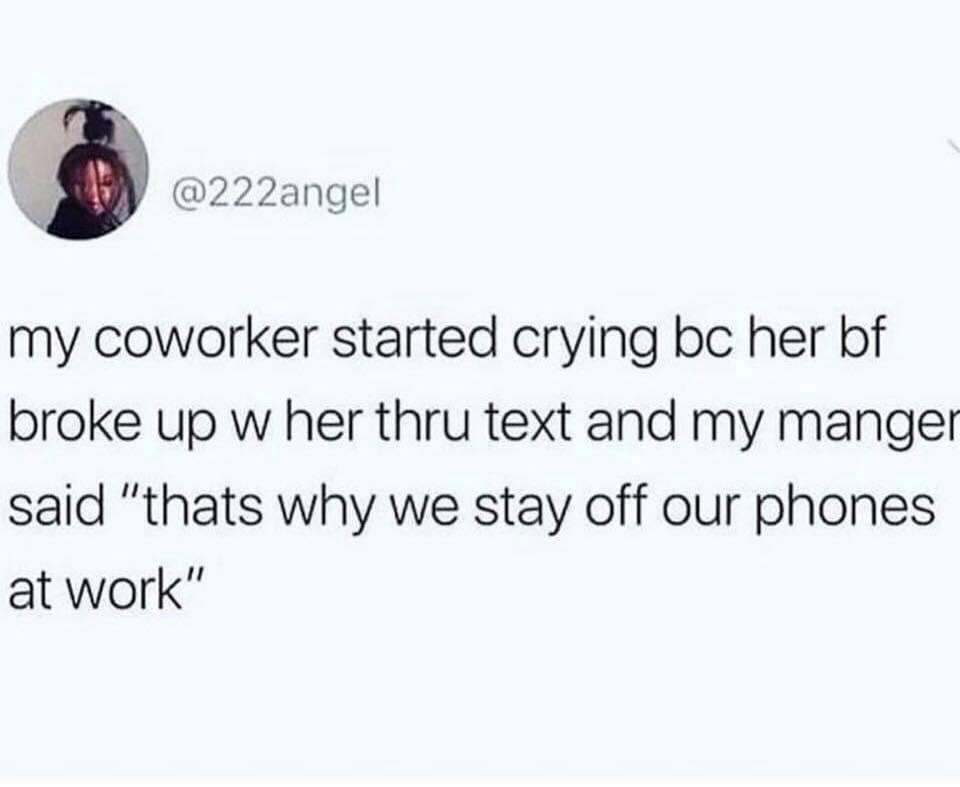 3 222angel my coworker started crying bc her bf broke up w her thru text and my manger said thats why we stay off our phones at work