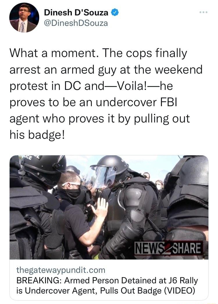 Dinesh DSouza i DineshDSouza What a moment The cops finally arrest an armed guy at the weekend protest in DC andVoilalhe proves to be an undercover FBI agent who proves it by pulling out his badge thegatewaypunditcom BREAKING Armed Person Detained at J6 Rally is Undercover Agent Pulls Out Badge VIDEO