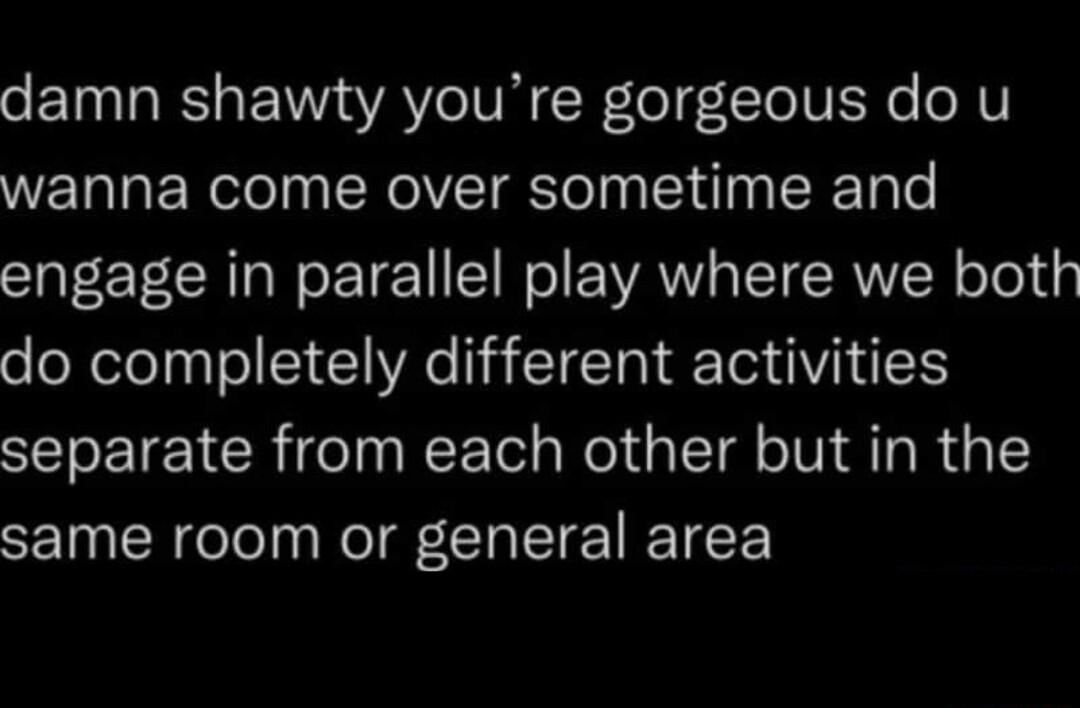 o ET TR BT AV VR R e TeIVEN o oV wanna come over sometime and engage in parallel play where we both do completely different activities separate from each other but in the same room or general area