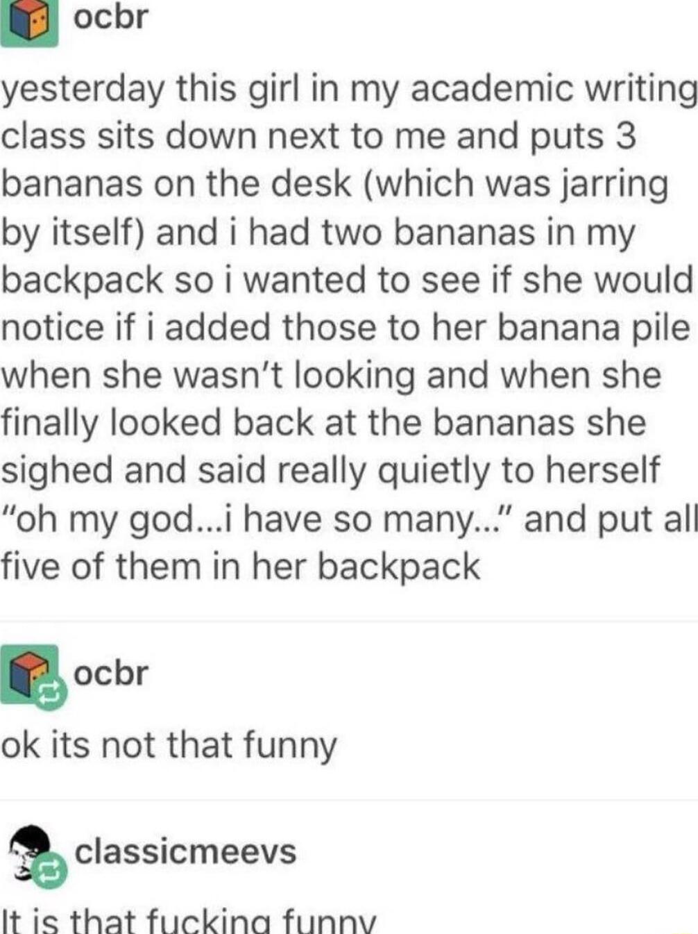 ocbr yesterday this girl in my academic writing class sits down next to me and puts 3 bananas on the desk which was jarring by itself and i had two bananas in my backpack so i wanted to see if she would notice if i added those to her banana pile when she wasnt looking and when she finally looked back at the bananas she sighed and said really quietly to herself oh my godi have so many and put al fi