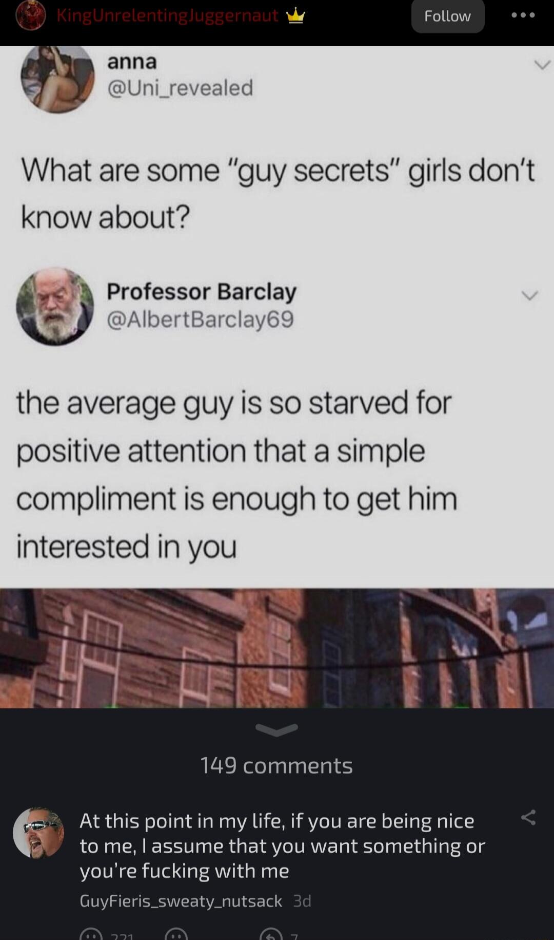 anna J Uni_revealed What are some guy secrets girls dont know about Professor Barclay DAlbertBarclay69 the average guy is so starved for positive attention that a simple compliment is enough to get him interested in you 149 comments At this point in my life if you are being nice to me assume that you want something or youre fucking with me G