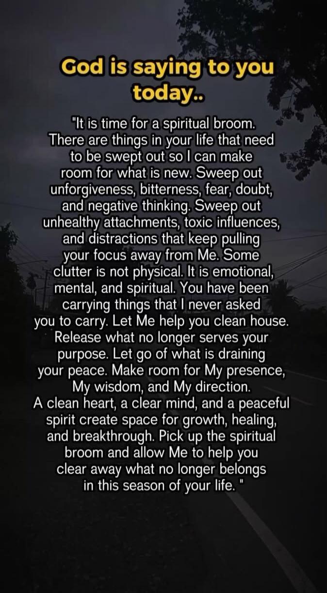 God is saying to you today.. It is time for a spiritual broom. There are things in your life that need to be swept out so I can make room for what is new. Sweep out unforgiveness, bitterness, fear, doubt, and negative thinking. Sweep out unhealthy attachments, toxic influences, and distractions that keep pulling your focus away from Me. Some clutte