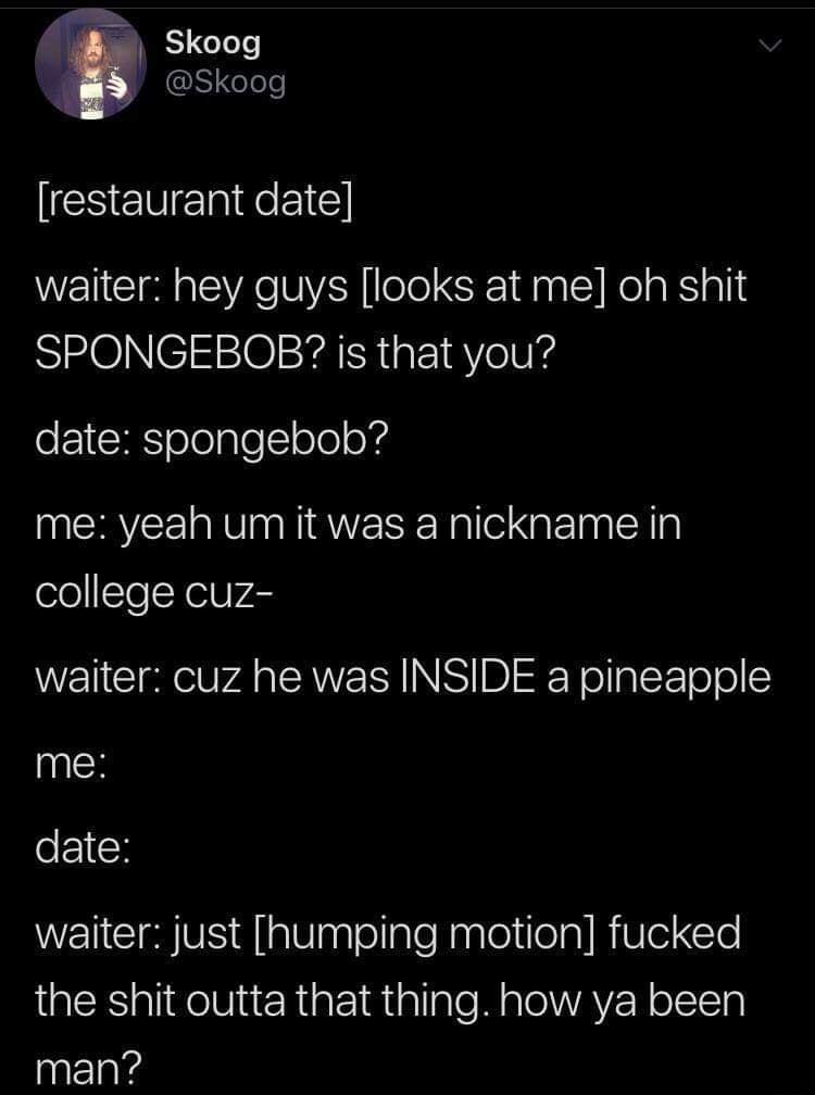 ar Skoog 3 Skoog restaurant date waiter hey guys looks at me oh shit RIMOINCI10SYaThaF 1aVelVs date spongebob me yeah um it was a nickname in college cuz waiter cuz he was INSIDE a pineapple me date WEICIHVS Al aaglellaleNaglejtleal R leCle RS alifelViur Riar 1Riallale M aleWAVER o TTa man