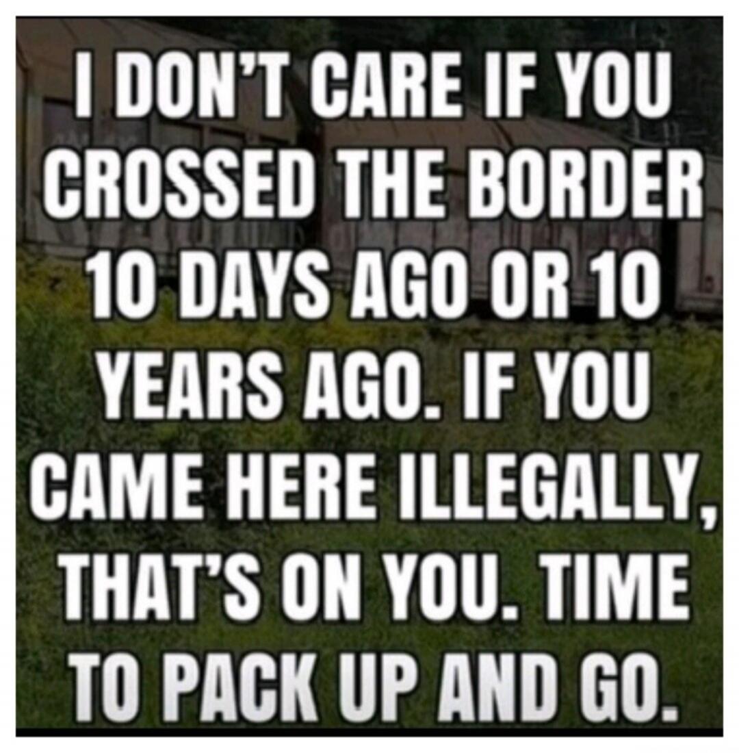 I don't care if you crossed the border 10 days ago or 10 years ago. If you came here illegally, that's on you. Time to pack up and go.